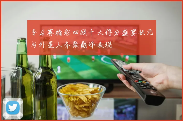 季后赛精彩回顾十大得分盛宴状元与外星人齐聚巅峰表现