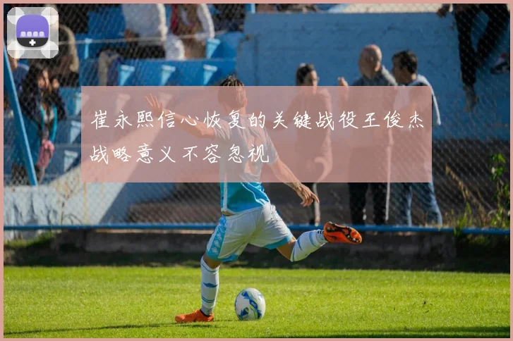 崔永熙信心恢复的关键战役王俊杰战略意义不容忽视
