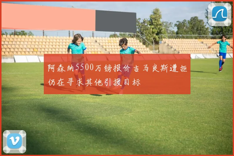 阿森纳5500万镑报价吉马良斯遭拒仍在寻求其他引援目标