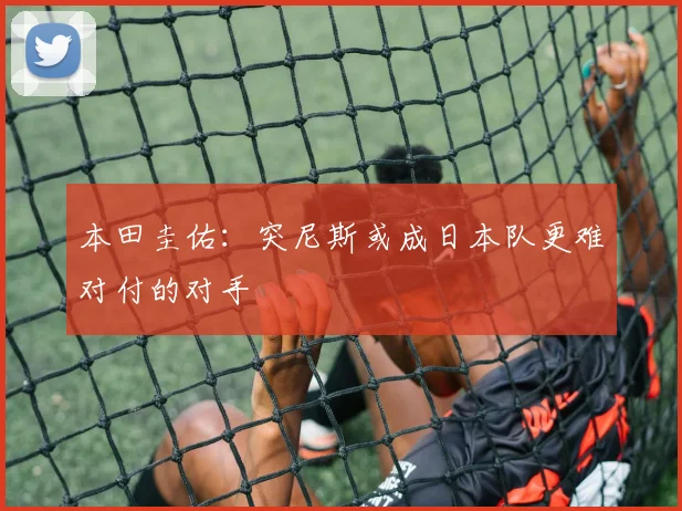 本田圭佑：突尼斯或成日本队更难对付的对手