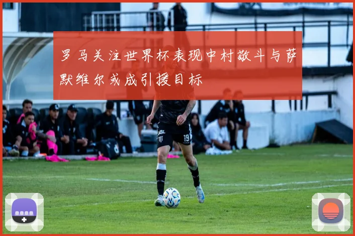 罗马关注世界杯表现中村敬斗与萨默维尔或成引援目标