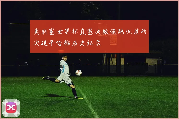 奥利塞世界杯直塞次数领跑仅差两次追平哈维历史纪录