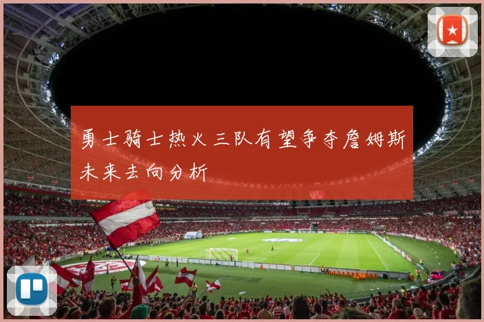 勇士骑士热火三队有望争夺詹姆斯未来去向分析