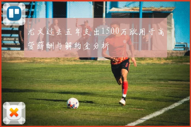 尤文过去五年支出1500万欧用于高管薪酬与解约金分析