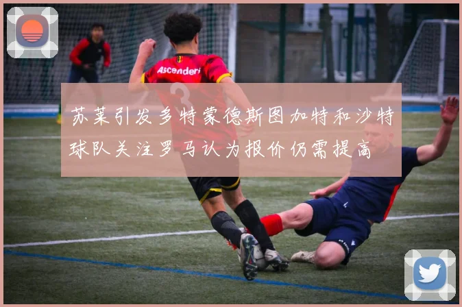 苏莱引发多特蒙德斯图加特和沙特球队关注罗马认为报价仍需提高