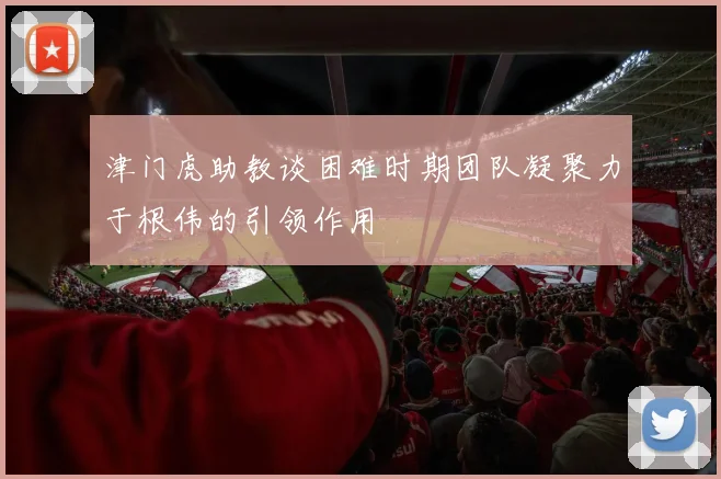 津门虎助教谈困难时期团队凝聚力于根伟的引领作用